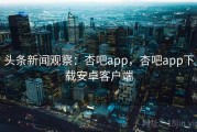 头条新闻观察：杏吧app，杏吧app下载安卓客户端