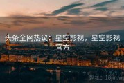头条全网热议：星空影视，星空影视官方