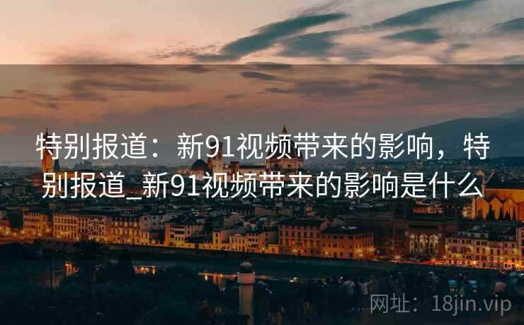 特别报道:新91视频带来的影响,特别报道_新91视频带来的影响是什么 特别报道:新91视频带来的影响,特别报道_新91视频带来的影响是什么