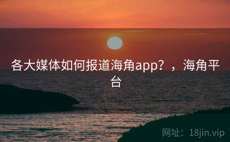 各大媒体如何报道海角app?,海角平台 各大媒体如何报道海角app?,海角平台