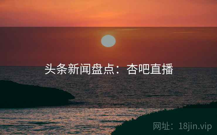 头条新闻盘点:杏吧直播 头条新闻盘点:杏吧直播