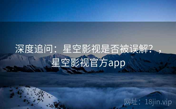 深度追问：星空影视是否被误解？，星空影视官方app