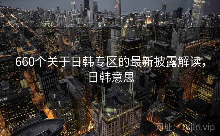 660个关于日韩专区的最新披露解读,日韩意思 660个关于日韩专区的最新披露解读,日韩意思