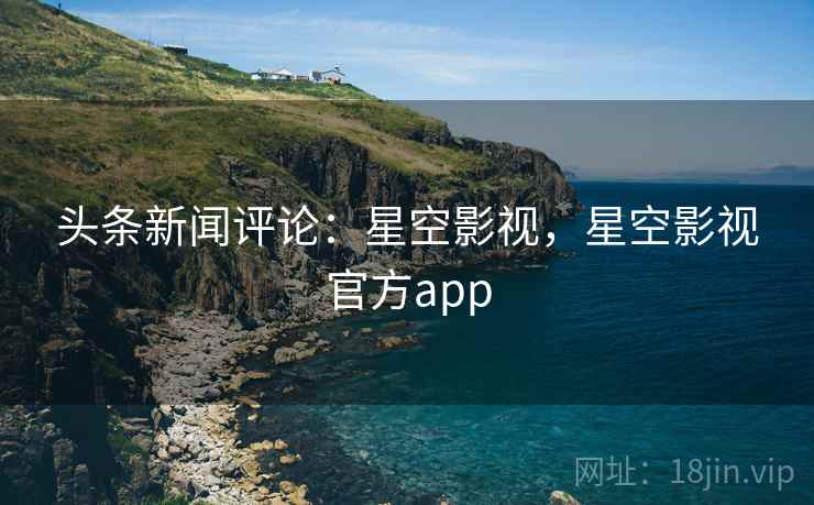 头条新闻评论:星空影视,星空影视官方app 头条新闻评论:星空影视,星空影视官方app