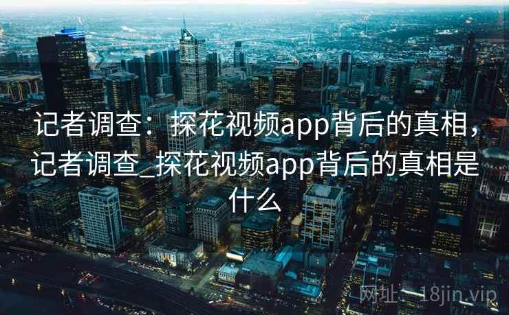记者调查:探花视频app背后的真相,记者调查_探花视频app背后的真相是什么 记者调查:探花视频app背后的真相,记者调查_探花视频app背后的真相是什么
