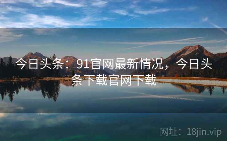 今日头条：91官网最新情况，今日头条下载官网下载