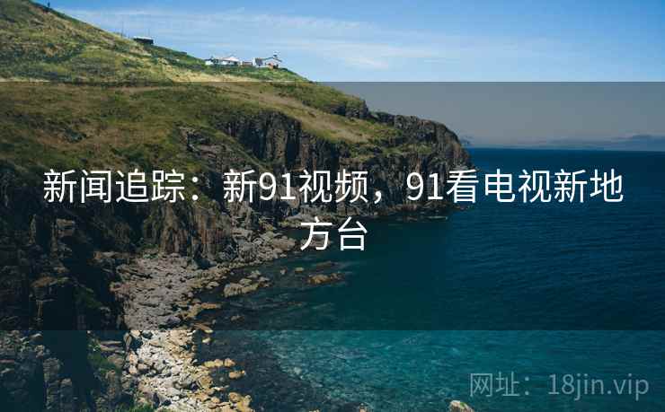 新闻追踪:新91视频,91看电视新地方台 新闻追踪:新91视频,91看电视新地方台