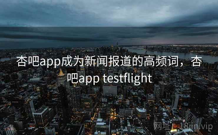 杏吧app成为新闻报道的高频词,杏吧app testflight 杏吧app成为新闻报道的高频词,杏吧app testflight