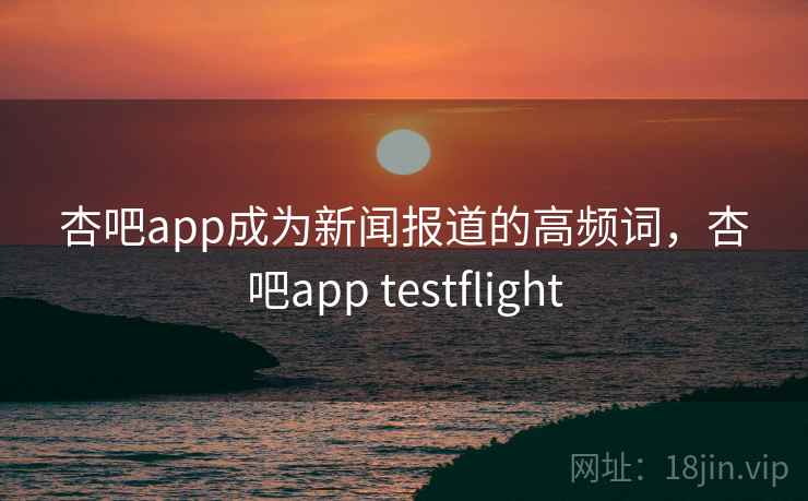 杏吧app成为新闻报道的高频词,杏吧app testflight 杏吧app成为新闻报道的高频词,杏吧app testflight
