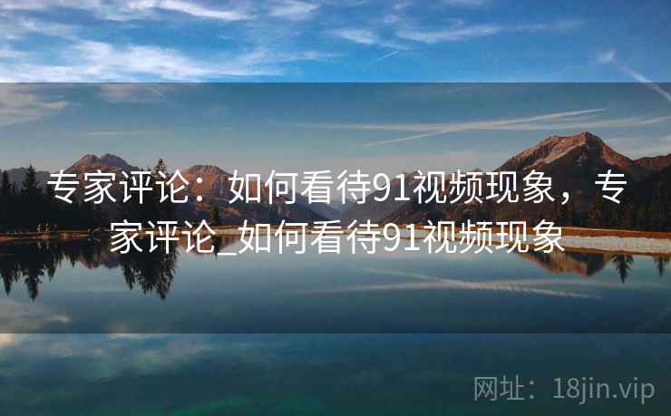 专家评论:如何看待91视频现象,专家评论_如何看待91视频现象 专家评论:如何看待91视频现象,专家评论_如何看待91视频现象