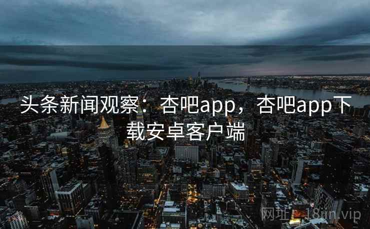 头条新闻观察:杏吧app,杏吧app下载安卓客户端 头条新闻观察:杏吧app,杏吧app下载安卓客户端