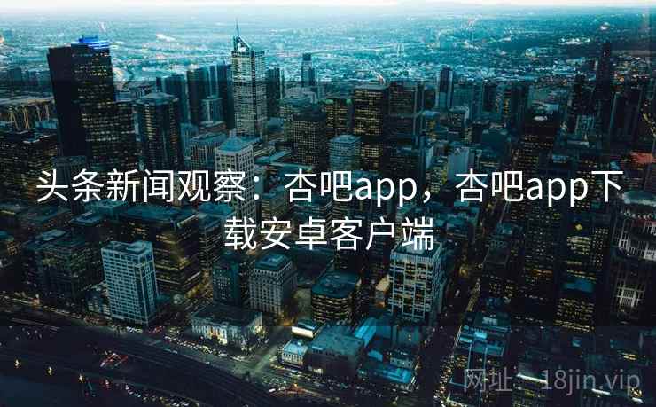 头条新闻观察:杏吧app,杏吧app下载安卓客户端 头条新闻观察:杏吧app,杏吧app下载安卓客户端